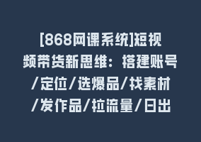 [868网课系统]短视频带货新思维：搭建账号/定位/选爆品/找素材/发作品/拉流量/日出千单868网课-868网课系统868网课系统