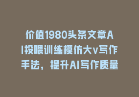 价值1980头条文章AI投喂训练模仿大v写作手法，提升AI写作质量868网课-868网课系统868网课系统