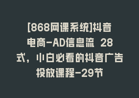 [868网课系统]抖音电商-AD信息流 28式，小白必看的抖音广告投放课程-29节868网课-868网课系统868网课系统