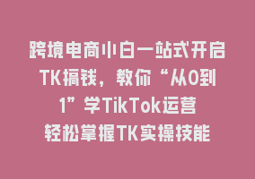 跨境电商小白一站式开启TK搞钱，教你“从0到1”学TikTok运营轻松掌握TK实操技能868网课-868网课系统868网课系统