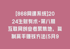 [868网课系统]2024生财有术·第八期 互联网创业者聚集地，复制高手赚钱方法(5月9日更新)868网课-868网课系统868网课系统