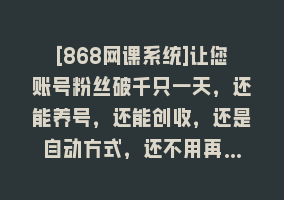 [868网课系统]让您账号粉丝破千只一天，还能养号，还能创收，还是自动方式，还不用再…868网课-868网课系统868网课系统