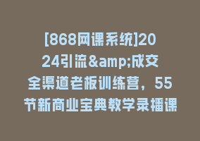 [868网课系统]2024引流&成交全渠道老板训练营，55节新商业宝典教学录播课868网课-868网课系统868网课系统