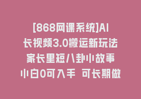 [868网课系统]AI长视频3.0搬运新玩法 家长里短八卦小故事 小白0可入手 可长期做月入1w+868网课-868网课系统868网课系统