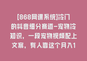 [868网课系统]冷门的抖音细分赛道-宠物冷知识，一段宠物视频配上文案，有人靠这个月入10w868网课-868网课系统868网课系统