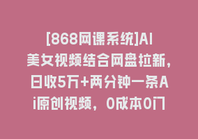 [868网课系统]AI美女视频结合网盘拉新，日收5万+两分钟一条Ai原创视频，0成本0门槛送工具868网课-868网课系统868网课系统