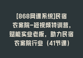 [868网课系统]民宿农家院-短视频特训营，赋能实业老板，助力民宿农家院行业（41节课）868网课-868网课系统868网课系统