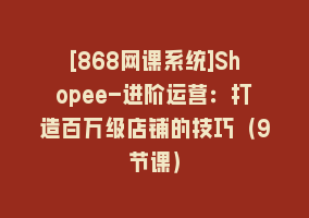 [868网课系统]Shopee-进阶运营：打造百万级店铺的技巧（9节课）868网课-868网课系统868网课系统