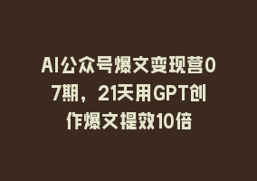 AI公众号爆文变现营07期，21天用GPT创作爆文提效10倍868网课-868网课系统868网课系统