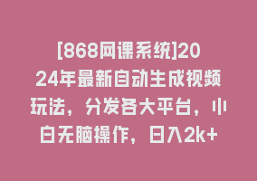 [868网课系统]2024年最新自动生成视频玩法，分发各大平台，小白无脑操作，日入2k+868网课-868网课系统868网课系统