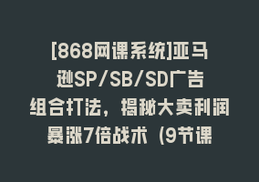 [868网课系统]亚马逊SP/SB/SD广告组合打法，揭秘大卖利润暴涨7倍战术 (9节课)868网课-868网课系统868网课系统