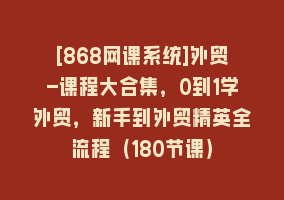 [868网课系统]外贸-课程大合集，0到1学外贸，新手到外贸精英全流程（180节课）868网课-868网课系统868网课系统