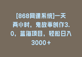 [868网课系统]一天两小时，鬼故事创作3.0，蓝海项目，轻松日入3000＋868网课-868网课系统868网课系统