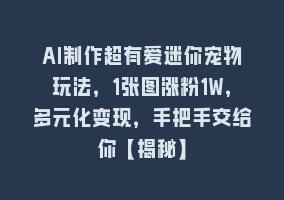 AI制作超有爱迷你宠物玩法，1张图涨粉1W，多元化变现，手把手交给你【揭秘】868网课-868网课系统868网课系统