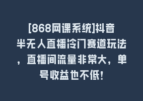 [868网课系统]抖音半无人直播冷门赛道玩法，直播间流量非常大，单号收益也不低！868网课-868网课系统868网课系统