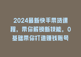 2024最新快手带货课程，带你解锁新技能，0基础带你打造赚钱账号868网课-868网课系统868网课系统