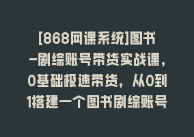 [868网课系统]图书-剧综账号带货实战课，0基础极速带货，从0到1搭建一个图书剧综账号868网课-868网课系统868网课系统