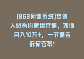 [868网课系统]合伙人必看抖音运营课，如何月入10万+，一节课告诉你答案！868网课-868网课系统868网课系统