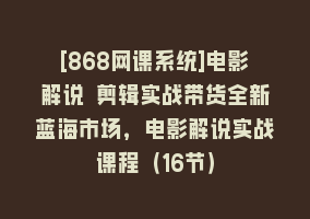 [868网课系统]电影解说 剪辑实战带货全新蓝海市场，电影解说实战课程（16节）868网课-868网课系统868网课系统