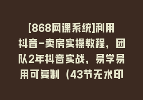 [868网课系统]利用抖音-卖房实操教程，团队2年抖音实战，易学易用可复制（43节无水印）868网课-868网课系统868网课系统