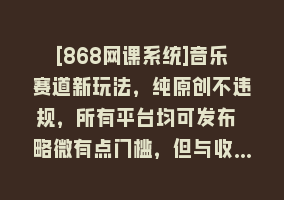 [868网课系统]音乐赛道新玩法，纯原创不违规，所有平台均可发布 略微有点门槛，但与收…868网课-868网课系统868网课系统