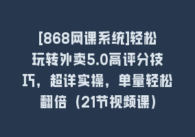 [868网课系统]轻松玩转外卖5.0高评分技巧，超详实操，单量轻松翻倍（21节视频课）868网课-868网课系统868网课系统