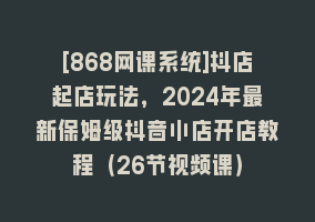 [868网课系统]抖店起店玩法，2024年最新保姆级抖音小店开店教程（26节视频课）868网课-868网课系统868网课系统