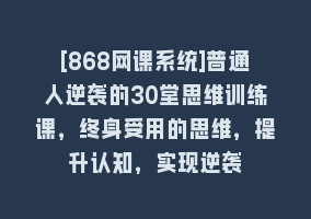 [868网课系统]普通人逆袭的30堂思维训练课，终身受用的思维，提升认知，实现逆袭868网课-868网课系统868网课系统