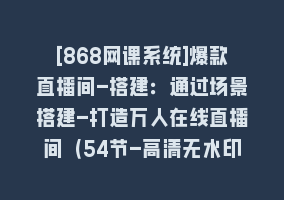 [868网课系统]爆款直播间-搭建：通过场景搭建-打造万人在线直播间（54节-高清无水印）868网课-868网课系统868网课系统