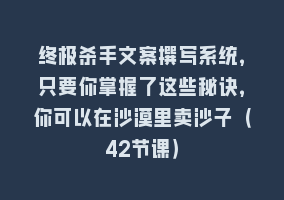 终极杀手文案撰写系统，只要你掌握了这些秘诀，你可以在沙漠里卖沙子（42节课）868网课-868网课系统868网课系统