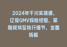 2024年千川实操课，亿级GMV投放经验，策略规划至执行细节，全面拆解868网课-868网课系统868网课系统