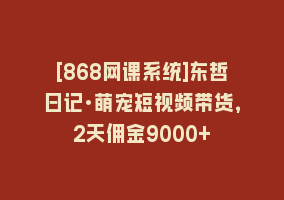 [868网课系统]东哲日记·萌宠短视频带货，2天佣金9000+868网课-868网课系统868网课系统