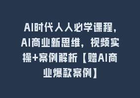 AI时代人人必学课程，AI商业新思维，视频实操+案例解析【赠AI商业爆款案例】868网课-868网课系统868网课系统