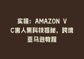 实操：AMAZON VC害人黑科技揭秘，跨境亚马逊教程868网课-868网课系统868网课系统