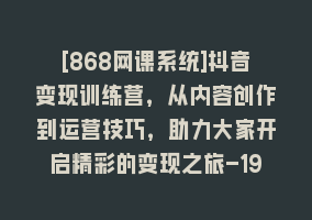 [868网课系统]抖音变现训练营，从内容创作到运营技巧，助力大家开启精彩的变现之旅-19节868网课-868网课系统868网课系统