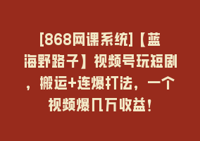 [868网课系统]【蓝海野路子】视频号玩短剧，搬运+连爆打法，一个视频爆几万收益！868网课-868网课系统868网课系统