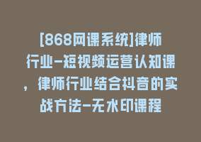 [868网课系统]律师行业-短视频运营认知课，律师行业结合抖音的实战方法-无水印课程868网课-868网课系统868网课系统