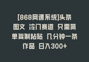 [868网课系统]头条图文 冷门赛道 只需简单复制粘贴 几分钟一条作品 日入300+868网课-868网课系统868网课系统