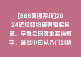 [868网课系统]2024短视频拍摄剪辑实操篇，学就会的落地实操教学，基础小白从入门到精通868网课-868网课系统868网课系统