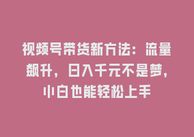 视频号带货新方法：流量飙升，日入千元不是梦，小白也能轻松上手868网课-868网课系统868网课系统