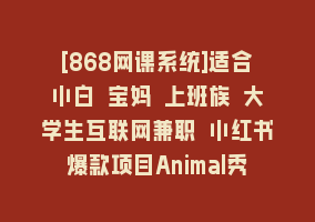 [868网课系统]适合小白 宝妈 上班族 大学生互联网兼职 小红书爆款项目Animal秀，月入1W868网课-868网课系统868网课系统