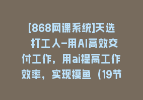 [868网课系统]天选 打工人-用AI高效交付工作，用ai提高工作效率，实现摸鱼（19节视频课）868网课-868网课系统868网课系统