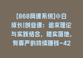 [868网课系统]小白成长|创业课：追求理论与实践结合，踏实落地，有尊严的持续赚钱-42节868网课-868网课系统868网课系统