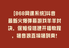 [868网课系统]抖音最新火爆弹幕游戏羊羊对决，保姆级搭建开播教程，撸音浪直接撸到爽！868网课-868网课系统868网课系统