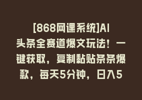 [868网课系统]AI头条全赛道爆文玩法！一键获取，复制黏贴条条爆款，每天5分钟，日入500+868网课-868网课系统868网课系统