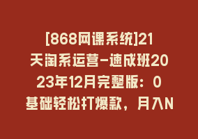 [868网课系统]21天淘系运营-速成班2023年12月完整版：0基础轻松打爆款，月入N万-110节课868网课-868网课系统868网课系统