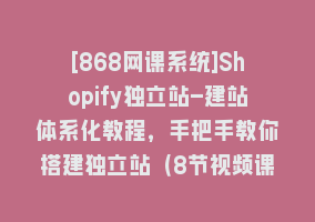 [868网课系统]Shopify独立站-建站体系化教程，手把手教你搭建独立站（8节视频课）868网课-868网课系统868网课系统