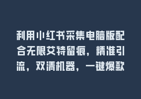 利用小红书采集电脑版配合无限艾特留痕，精准引流，双清机器，一键爆款868网课-868网课系统868网课系统