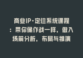 商业IP·定位系统课程：带你像作战一样，做入场前分析，布局与推演868网课-868网课系统868网课系统