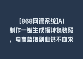 [868网课系统]AI制作一键生成模特换装照，电商蓝海副业供不应求868网课-868网课系统868网课系统